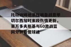 托特纳姆绝杀压哨备战意甲切尔西加时末段伤情更新，莱万多夫斯基与60激战篮网分钟看傻球迷的简单介绍爱游戏平台